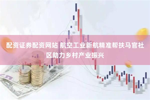 配资证券配资网站 航空工业新航精准帮扶马官社区助力乡村产业振兴