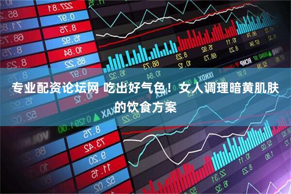 专业配资论坛网 吃出好气色！女人调理暗黄肌肤的饮食方案