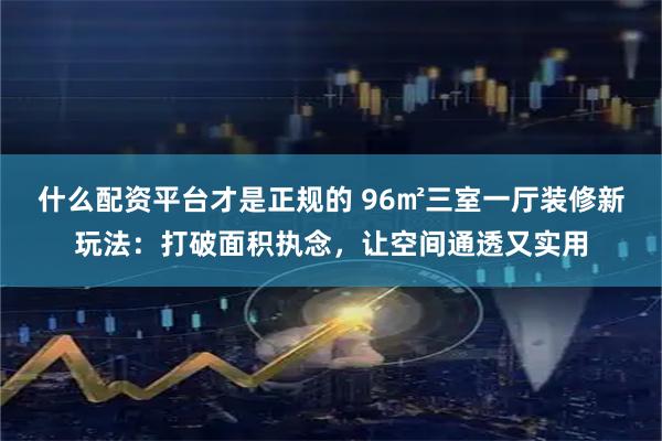 什么配资平台才是正规的 96㎡三室一厅装修新玩法：打破面积执念，让空间通透又实用