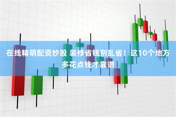 在线精明配资炒股 装修省钱别乱省！这10个地方多花点钱才靠谱
