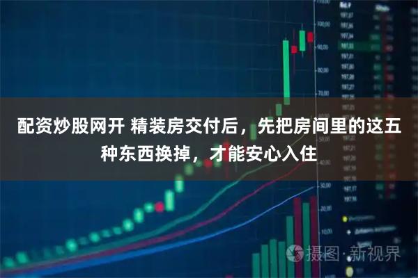 配资炒股网开 精装房交付后，先把房间里的这五种东西换掉，才能安心入住